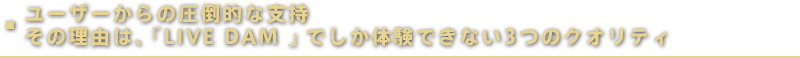 ユーザーからの圧倒的な支持 その理由は、「LIVE DAM 」でしか体験できない3 つのクオリティ