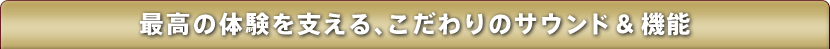 最高の体験を支える、こだわりのサウンド＆ 機能