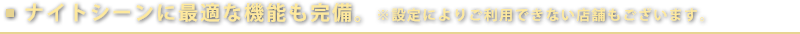 ナイトシーンに最適な機能も完備。　※設定によりご利用できない店舗もございます。