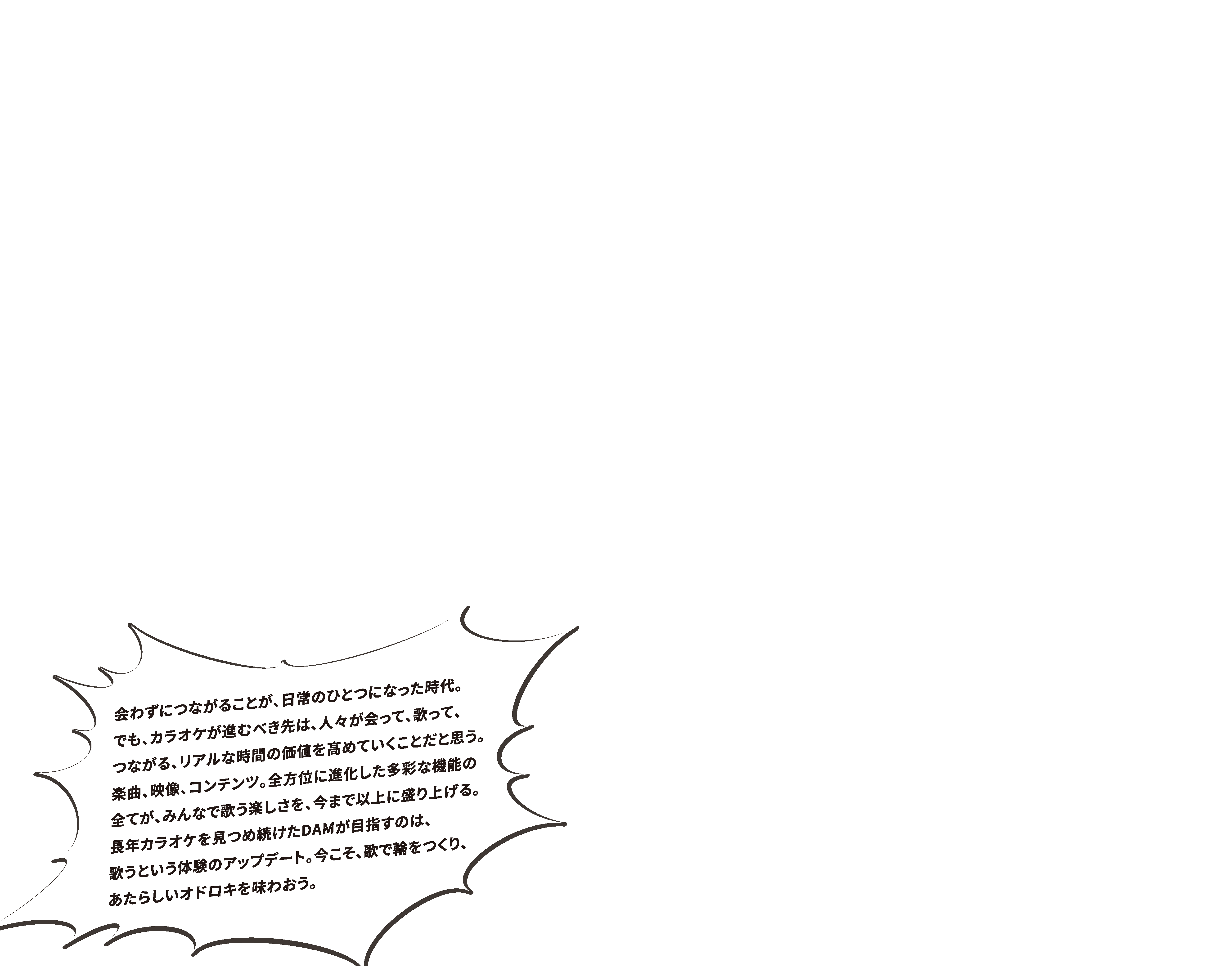 会わずにつながることが、日常のひとつになった時代。でも、カラオケが進むべき先は、人々が会って、歌って、つながる、リアルな時間の価値を高めていくことだと思う。楽曲、映像、コンテンツ。全方位に進化した多彩な機能の全てが、みんなで歌う楽しさを、今まで以上に盛り上げる。長年カラオケを見つめ続けたDAMが目指すのは、歌うという体験のアップデート。今こそ、歌で輪をつくり、あたらいいオドロキを味わおう。
