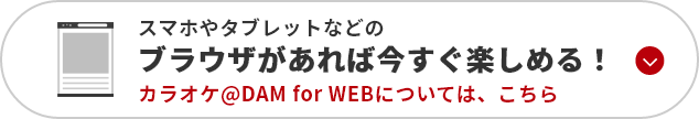 スマホやタブレットなどのブラウザがあれば今すく楽しめる！カラオケ@DAM for WEBについてはこちら