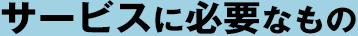 サービスに必要なもの